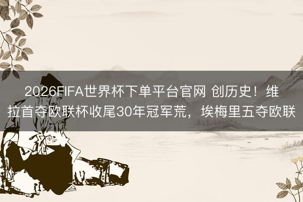 2026FIFA世界杯下单平台官网 创历史！维拉首夺欧联杯收尾30年冠军荒，埃梅里五夺欧联