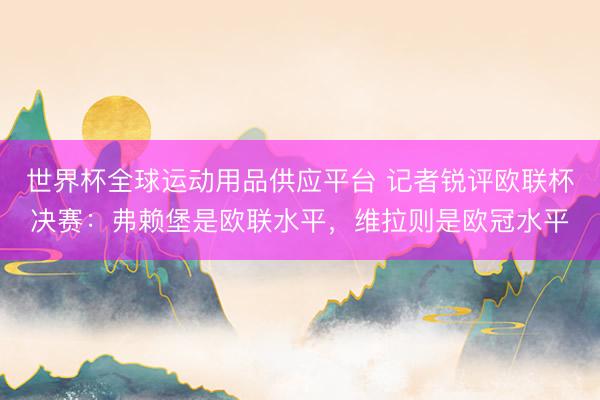 世界杯全球运动用品供应平台 记者锐评欧联杯决赛：弗赖堡是欧联水平，维拉则是欧冠水平