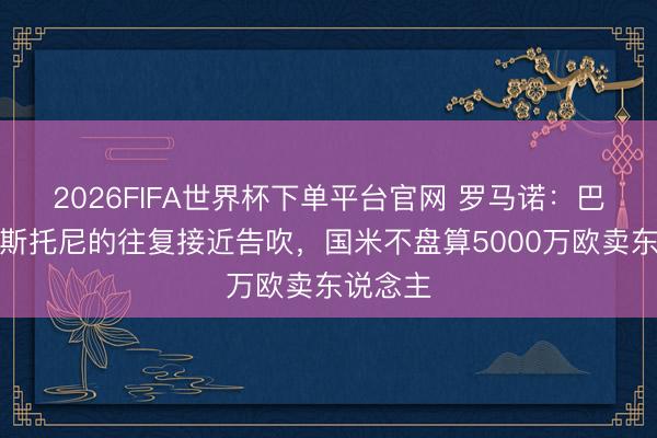 2026FIFA世界杯下单平台官网 罗马诺:巴萨签巴斯托尼的往复接近告吹,国米不盘算5000万欧卖东说念主