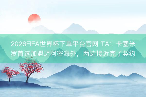 2026FIFA世界杯下单平台官网 TA：卡塞米罗首选加盟迈阿密海外，两边接近完了契约