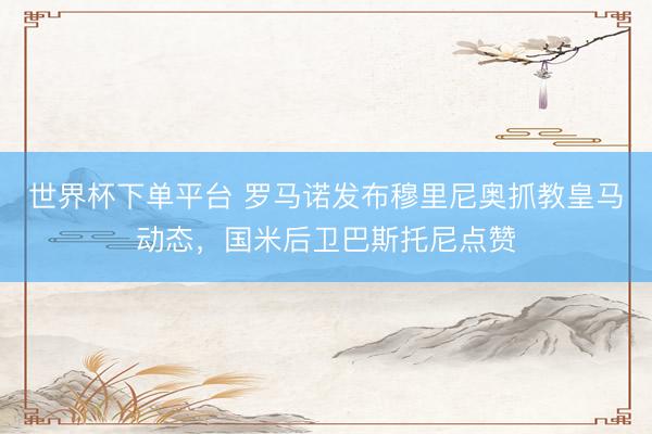 世界杯下单平台 罗马诺发布穆里尼奥抓教皇马动态，国米后卫巴斯托尼点赞