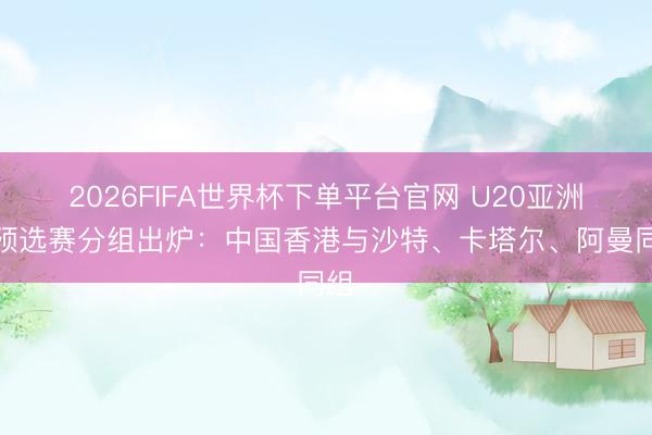 2026FIFA世界杯下单平台官网 U20亚洲杯预选赛分组出炉：中国香港与沙特、卡塔尔、阿曼同组