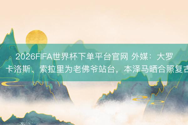 2026FIFA世界杯下单平台官网 外媒：大罗、卡洛斯、索拉里为老佛爷站台，本泽马晒合照复古