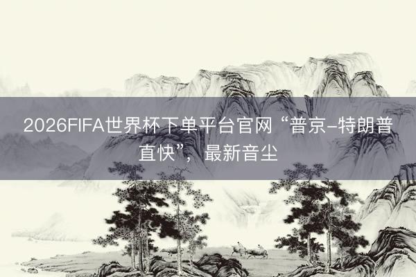 2026FIFA世界杯下单平台官网 “普京-特朗普直快”，最新音
