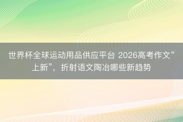 世界杯全球运动用品供应平台 2026高考作文“上新”，折射语文陶冶哪些新趋势