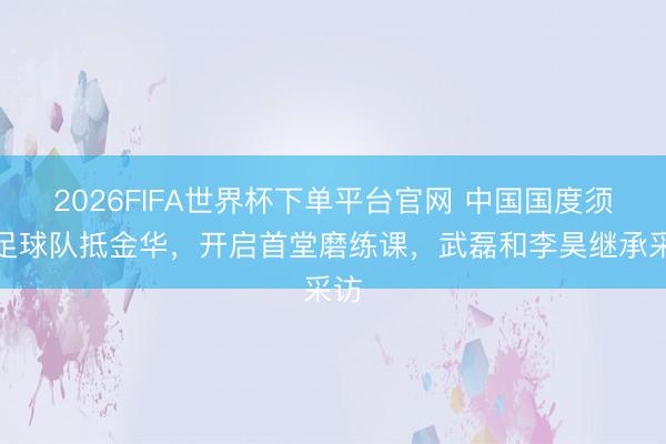 2026FIFA世界杯下单平台官网 中国国度须眉足球队抵金华，开启首堂磨练课，<a href=