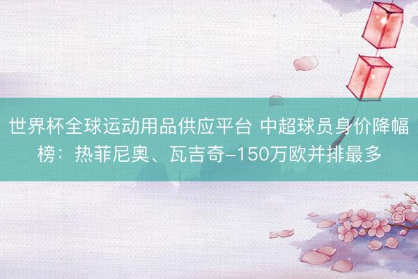 世界杯全球运动用品供应平台 中超球员身价降幅榜：热菲尼奥、瓦吉奇-150万欧并排最多
