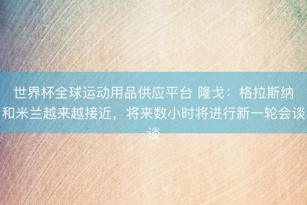 世界杯全球运动用品供应平台 隆戈：格拉斯纳和米兰越来越接近，将来数小时将进行新一轮会谈