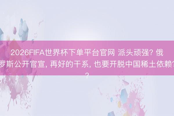2026FIFA世界杯下单平台官网 派头顽强? 俄罗斯公开官宣, 再好的干系, 也要开脱中国稀土依赖?