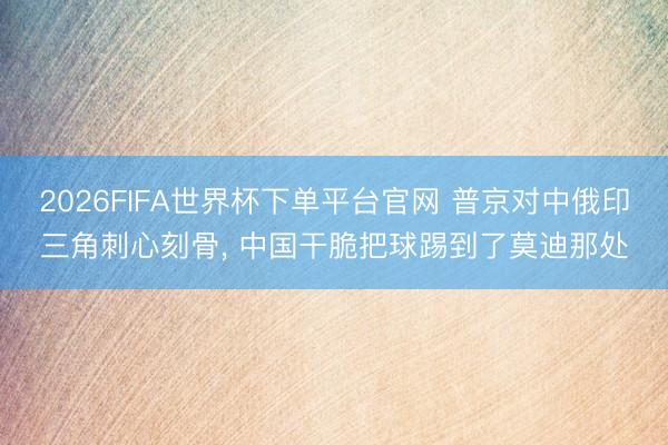 2026FIFA世界杯下单平台官网 普京对中俄印三角刺心刻骨， 中国干脆把球踢到了莫迪那处