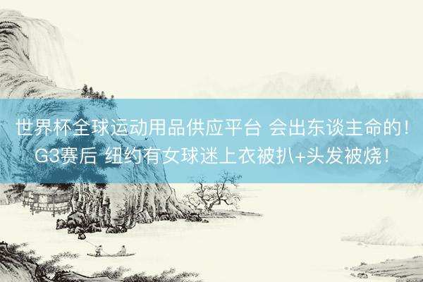 世界杯全球运动用品供应平台 会出东谈主命的!G3赛后 纽约有女球迷上衣被扒+头发被烧!