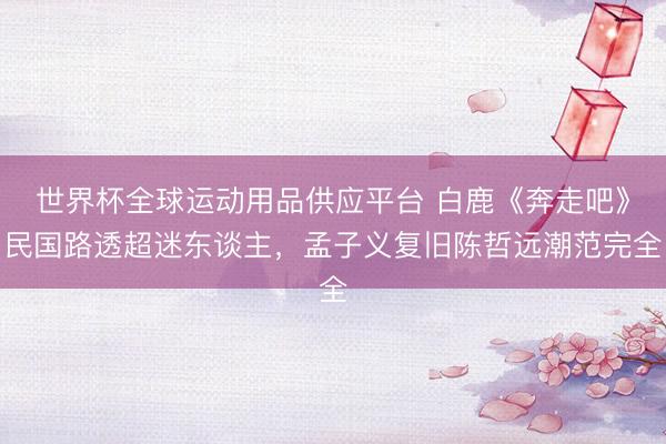 世界杯全球运动用品供应平台 白鹿《奔走吧》民国路透超迷东谈主，孟子义复旧陈哲远潮范完全