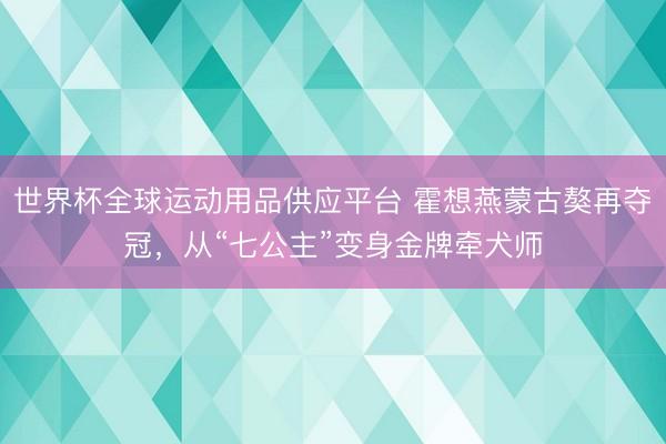 世界杯全球运动用品供应平台 霍想燕蒙古獒再夺冠，从“七公主”变身金牌牵犬师