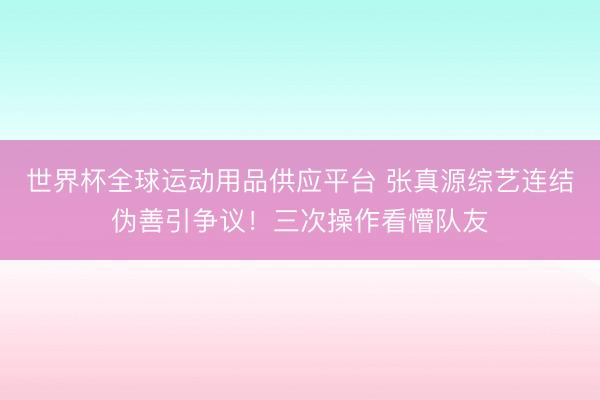 世界杯全球运动用品供应平台 张真源综艺连结伪善引争议！三次操作看懵队友