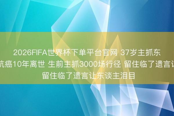 2026FIFA世界杯下单平台官网 37岁主抓东谈主陈熹菲抗癌10年离世 生前主抓3000场行径 留住临了遗言让东谈主泪目