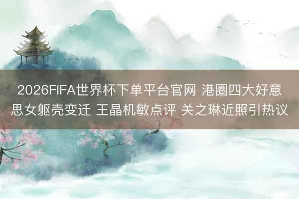 2026FIFA世界杯下单平台官网 港圈四大好意思女躯壳变迁 王晶机敏点评 关之琳近照引热议