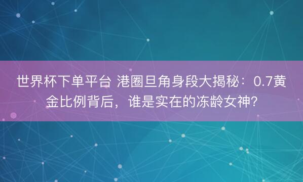 世界杯下单平台 港圈旦角身段大揭秘：0.7黄金比例背后，谁是实在的冻龄女神？