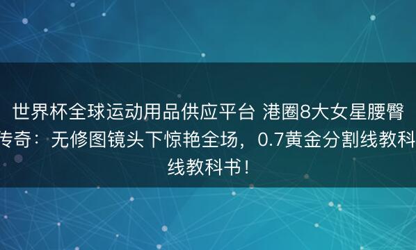 世界杯全球运动用品供应平台 港圈8大女星腰臀比传奇：无修图镜头下惊艳全场，0.7黄金分割线教科书！