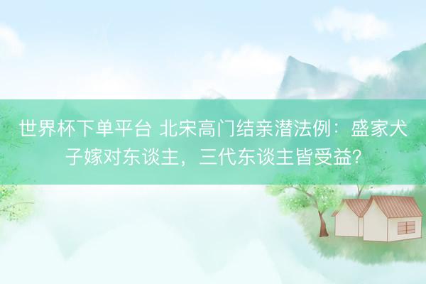 世界杯下单平台 北宋高门结亲潜法例：盛家犬子嫁对东谈主，三代东谈主皆受益？