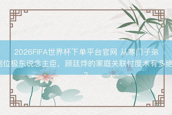 2026FIFA世界杯下单平台官网 从寒门子弟到位极东说念主臣，顾廷烨的家庭关联忖度术有多绝？