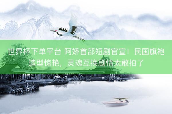 世界杯下单平台 阿娇首部短剧官宣!民国旗袍造型惊艳,灵魂互换剧情太敢拍了