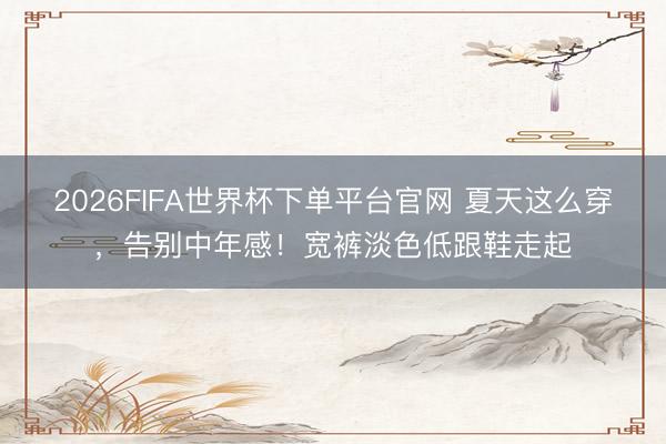 2026FIFA世界杯下单平台官网 夏天这么穿，告别中年感！宽裤淡色低跟鞋走起