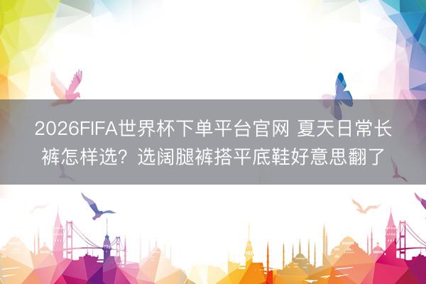 2026FIFA世界杯下单平台官网 夏天日常长裤怎样选？选阔腿裤搭平底鞋好意思翻了