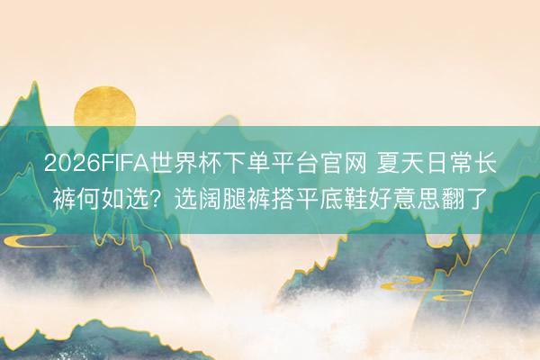 2026FIFA世界杯下单平台官网 夏天日常长裤何如选？选阔腿裤搭平底鞋好意思翻了
