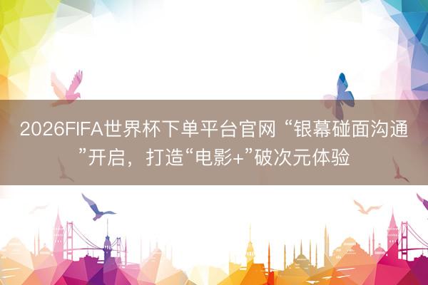 2026FIFA世界杯下单平台官网 “银幕碰面沟通”开启，打造“电影+”破次元体验