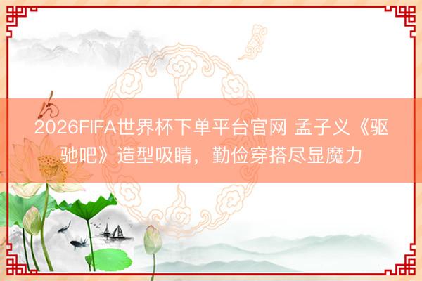 2026FIFA世界杯下单平台官网 孟子义《驱驰吧》造型吸睛，勤俭穿搭尽显魔力