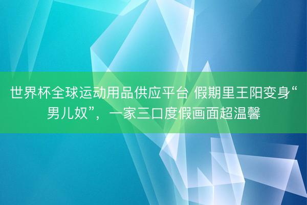 世界杯全球运动用品供应平台 假期里王阳变身“男儿奴”，一家三口度假画面超温馨