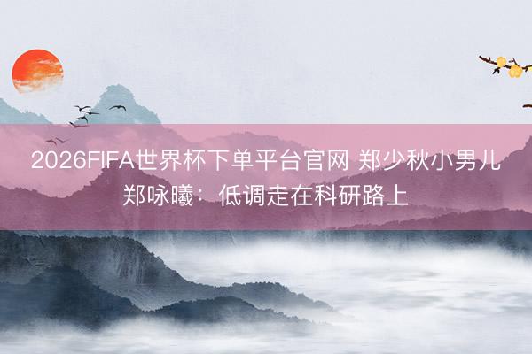 2026FIFA世界杯下单平台官网 郑少秋小男儿郑咏曦：低调走在科研路上