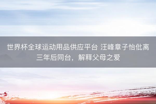 世界杯全球运动用品供应平台 汪峰章子怡仳离三年后同台，解释父母之爱