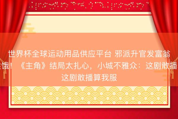 世界杯全球运动用品供应平台 邪派升官发富翁角还挨饿！《主角》结局太扎心，小城不雅众：这剧敢播算我服