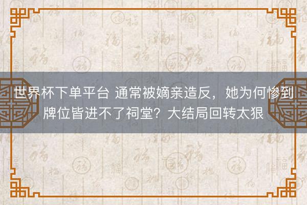 世界杯下单平台 通常被嫡亲造反，她为何惨到牌位皆进不了祠堂？大结局回转太狠