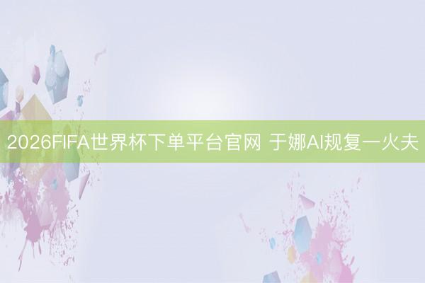 2026FIFA世界杯下单平台官网 于娜AI规复一火夫