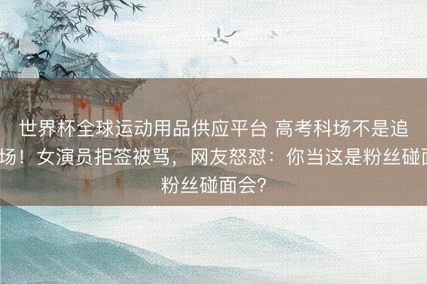 世界杯全球运动用品供应平台 高考科场不是追星现场！女演员拒签被骂，网友怒怼：你当这是粉丝碰面会？