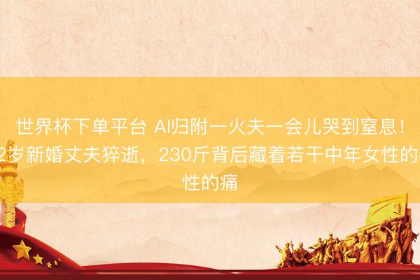 世界杯下单平台 AI归附一火夫一会儿哭到窒息!32岁新婚丈夫猝逝,230斤背后藏着若干中年女性的痛