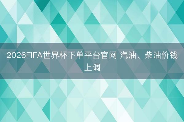 2026FIFA世界杯下单平台官网 汽油、柴油价钱上调