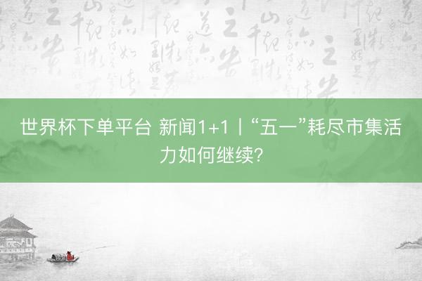世界杯下单平台 新闻1+1丨“五一”耗尽市集活力如何继续？