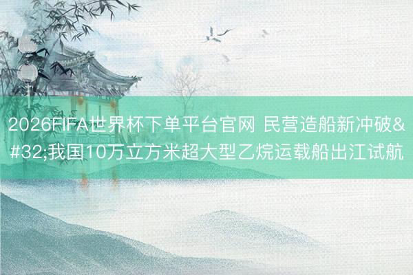 2026FIFA世界杯下单平台官网 民营造船新冲破 我国10万立方米超大型乙烷运载船出江试航