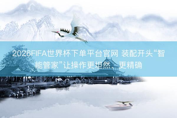 2026FIFA世界杯下单平台官网 装配开头“智能管家”让操作更坦然、更精确