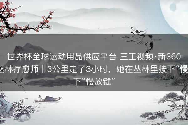 世界杯全球运动用品供应平台 三工视频·新360行之丛林疗愈师｜3公里走了3小时，她在丛林里按下“慢放键”
