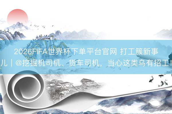 2026FIFA世界杯下单平台官网 打工簇新事儿｜@挖掘机司机、货车司机，当心这类乌有招工！