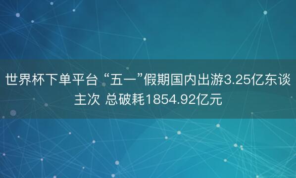 世界杯下单平台 “五一”假期国内出游3.25亿东谈主次 总破耗1854.92亿元