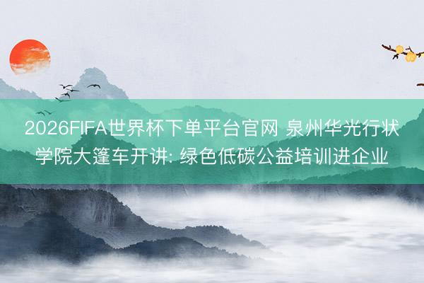 2026FIFA世界杯下单平台官网 泉州华光行状学院大篷车开讲: 绿色低碳公益培训进企业