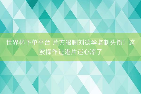 世界杯下单平台 片方狠删刘德华监制头衔！这波操作让港片迷心凉了