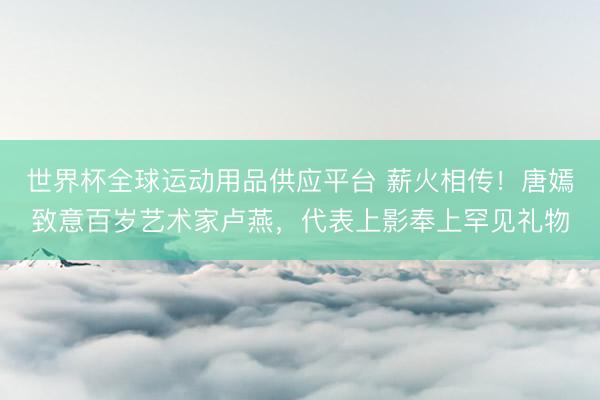 世界杯全球运动用品供应平台 薪火相传！唐嫣致意百岁艺术家卢燕，代表上影奉上罕见礼物