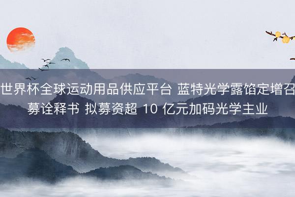世界杯全球运动用品供应平台 蓝特光学露馅定增召募诠释书 拟募资超 10 亿元加码光学主业