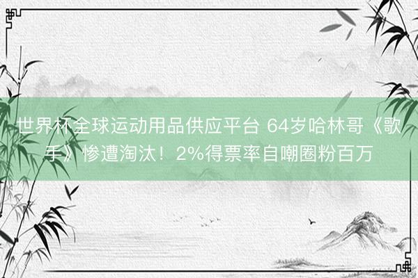 世界杯全球运动用品供应平台 64岁哈林哥《歌手》惨遭淘汰!2%得票率自嘲圈粉百万
